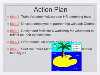 Action Plan
Idea 1 Train Volunteer Advisors on HR screening tools

Idea 2 Develop employment partnership with Job Centres

Idea 3 Design and facilitate a workshop for volunteers to
reflect on their expectations

Idea 4 Offer orientation coaching services

Idea 5 Brief Volunteer Managers on some HR retention
techniques
 