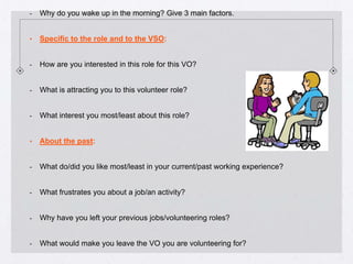 -   Why do you wake up in the morning? Give 3 main factors.


•   Specific to the role and to the VSO:


-   How are you interested in this role for this VO?


-   What is attracting you to this volunteer role?


-   What interest you most/least about this role?


•   About the past:


-   What do/did you like most/least in your current/past working experience?


-   What frustrates you about a job/an activity?


-   Why have you left your previous jobs/volunteering roles?


-   What would make you leave the VO you are volunteering for?
 