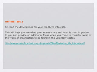 On-line Test 2

Re-read the descriptions for your top three interests.

This will help you see what your interests are and what is most important
to you and provide an additional focus when you come to consider some of
the types of organisation to be found in the voluntary sector.

http://www.workingforacharity.org.uk/uploads/Files/Reviewing_My_Interests.pdf
 