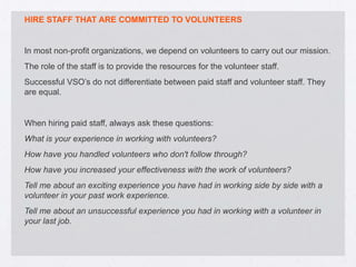 HIRE STAFF THAT ARE COMMITTED TO VOLUNTEERS


In most non-profit organizations, we depend on volunteers to carry out our mission.
The role of the staff is to provide the resources for the volunteer staff.
Successful VSO’s do not differentiate between paid staff and volunteer staff. They
are equal.


When hiring paid staff, always ask these questions:
What is your experience in working with volunteers?
How have you handled volunteers who don't follow through?
How have you increased your effectiveness with the work of volunteers?
Tell me about an exciting experience you have had in working side by side with a
volunteer in your past work experience.
Tell me about an unsuccessful experience you had in working with a volunteer in
your last job.
 