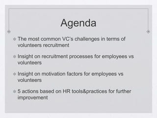 Agenda
The most common VC’s challenges in terms of
volunteers recruitment

Insight on recruitment processes for employees vs
volunteers

Insight on motivation factors for employees vs
volunteers

5 actions based on HR tools&practices for further
improvement
 