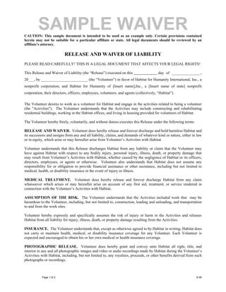 SAMPLE WAIVER
CAUTION: This sample document is intended to be used as an example only. Certain provisions contained
herein may not be suitable for a particular affiliate or state. All legal documents should be reviewed by an
affiliate’s attorney.

                          RELEASE AND WAIVER OF LIABILITY
PLEASE READ CAREFULLY! THIS IS A LEGAL DOCUMENT THAT AFFECTS YOUR LEGAL RIGHTS!

This Release and Waiver of Liability (the “Release”) executed on this                    day of _______________,
20___, by ________________________ (the “Volunteer”) in favor of Habitat for Humanity International, Inc., a
nonprofit corporation, and Habitat for Humanity of [Insert name],Inc., a [Insert name of state] nonprofit
corporation, their directors, officers, employees, volunteers, and agents (collectively, “Habitat”).

The Volunteer desires to work as a volunteer for Habitat and engage in the activities related to being a volunteer
(the "Activities"). The Volunteer understands that the Activities may include constructing and rehabilitating
residential buildings, working in the Habitat offices, and living in housing provided for volunteers of Habitat.

The Volunteer hereby freely, voluntarily, and without duress executes this Release under the following terms:

RELEASE AND WAIVER. Volunteer does hereby release and forever discharge and hold harmless Habitat and
its successors and assigns from any and all liability, claims, and demands of whatever kind or nature, either in law
or in equity, which arise or may hereafter arise from Volunteer’s Activities with Habitat.

Volunteer understands that this Release discharges Habitat from any liability or claim that the Volunteer may
have against Habitat with respect to any bodily injury, personal injury, illness, death, or property damage that
may result from Volunteer’s Activities with Habitat, whether caused by the negligence of Habitat or its officers,
directors, employees, or agents or otherwise. Volunteer also understands that Habitat does not assume any
responsibility for or obligation to provide financial assistance or other assistance, including but not limited to
medical, health, or disability insurance in the event of injury or illness.

MEDICAL TREATMENT. Volunteer does hereby release and forever discharge Habitat from any claim
whatsoever which arises or may hereafter arise on account of any first aid, treatment, or service rendered in
connection with the Volunteer’s Activities with Habitat.

ASSUMPTION OF THE RISK. The Volunteer understands that the Activities included work that may be
hazardous to the Volunteer, including, but not limited to, construction, loading and unloading, and transportation
to and from the work sites.

Volunteer hereby expressly and specifically assumes the risk of injury or harm in the Activities and releases
Habitat from all liability for injury, illness, death, or property damage resulting from the Activities.

INSURANCE. The Volunteer understands that, except as otherwise agreed to by Habitat in writing, Habitat does
not carry or maintain health, medical, or disability insurance coverage for any Volunteer. Each Volunteer is
expected and encouraged to obtain his or her own medical or health insurance coverage.

PHOTOGRAPHIC RELEASE. Volunteer does hereby grant and convey unto Habitat all right, title, and
interest in any and all photographic images and video or audio recordings made by Habitat during the Volunteer’s
Activities with Habitat, including, but not limited to, any royalties, proceeds, or other benefits derived from such
photographs or recordings.



           Page 1 of 2                                                                                          6-08
 