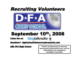 Recruiting Volunteers




 September                 10th,          2008
Listen live on:
Questions? nightschool@democracyforamerica.com
AIM: DFA Night School        Paid for by Democracy for America,
                           www.democracyforamerica.com, and not
                               authorized by any candidate or
                                   candidate’s committee.
 
