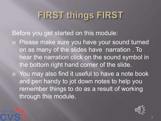 Before you get started on this module:
 Please make sure you have your sound turned
  on as many of the slides have narration . To
  hear the narration click on the sound symbol in
  the bottom right hand corner of the slide.
 You may also find it useful to have a note book
  and pen handy to jot down notes to help you
  remember things to do as a result of working
  through this module.


                                                    2
 