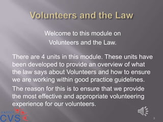Welcome to this module on
            Volunteers and the Law.

There are 4 units in this module. These units have
been developed to provide an overview of what
the law says about Volunteers and how to ensure
we are working within good practice guidelines.
The reason for this is to ensure that we provide
the most effective and appropriate volunteering
experience for our volunteers.

                                                     3
 