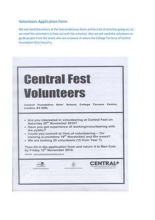 Volunteers Application Form
We will need Volunteers at the festival because there will be a lot of activities going on, so
we need the volunteers to help out with the activities. Also we will need the volunteers to
guide people from the street who are unaware of where the College Terrance of Central
Foundation Girls School is.
 