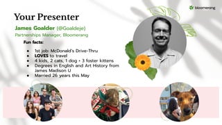 James Goalder (@Goaldeje)
Partnerships Manager, Bloomerang
Your Presenter
Fun facts:
● 1st job: McDonald’s Drive-Thru
● LOVES to travel
● 4 kids, 2 cats, 1 dog + 3 foster kittens
● Degrees in English and Art History from
James Madison U
● Married 26 years this May
 