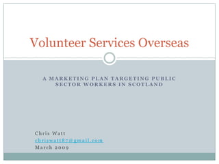 Volunteer Services Overseas

  A MARKETING PLAN TARGETING PUBLIC
     SECTOR WORKERS IN SCOTLAND




Chris Watt
chriswatt87@gmail.com
March 2009
 