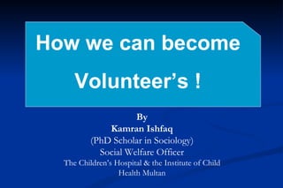 How we can become  Volunteer’s ! By Kamran Ishfaq (PhD Scholar in Sociology) Social Welfare Officer The Children’s Hospital & the Institute of Child Health Multan 