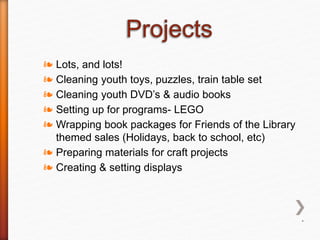 ❧ Lots, and lots!
❧ Cleaning youth toys, puzzles, train table set
❧ Cleaning youth DVD’s & audio books
❧ Setting up for programs- LEGO
❧ Wrapping book packages for Friends of the Library
themed sales (Holidays, back to school, etc)
❧ Preparing materials for craft projects
❧ Creating & setting displays
*
 