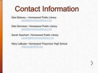 Dee Delaney ~ Homewood Public Library
deed@homewoodlibrary.net
Deb Dennison~ Homewood Public Library
debd@homewoodlibrary.net
Sarah Gearhart~ Homewood Public Library
sarahg@homewoodlibrary.net
Mary LaBoatz~ Homewood Flossmoor High School
mlabotz@hf233.org
*
 