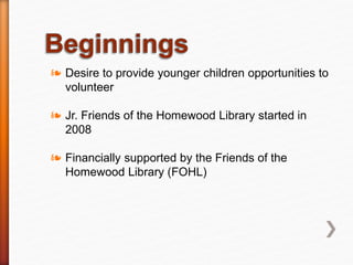 ❧ Desire to provide younger children opportunities to
volunteer
❧ Jr. Friends of the Homewood Library started in
2008
❧ Financially supported by the Friends of the
Homewood Library (FOHL)
 