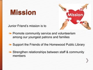 Junior Friend’s mission is to
❧ Promote community service and volunteerism
among our youngest patrons and families
❧ Support the Friends of the Homewood Public Library
❧ Strengthen relationships between staff & community
members
 