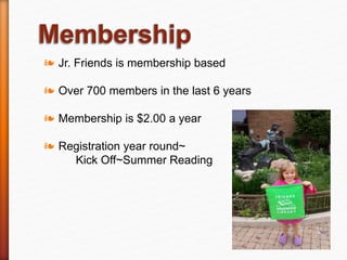 ❧ Jr. Friends is membership based
❧ Over 700 members in the last 6 years
❧ Membership is $2.00 a year
❧ Registration year round~
Kick Off~Summer Reading
 