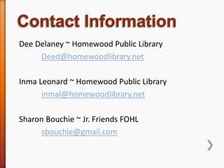 Dee Delaney ~ Homewood Public Library
Deed@homewoodlibrary.net
Inma Leonard ~ Homewood Public Library
inmal@homewoodlibrary.net
Sharon Bouchie ~ Jr. Friends FOHL
sbouchie@gmail.com
 