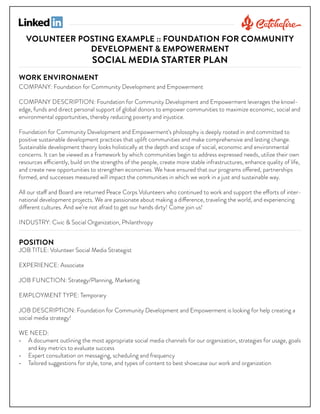 VOLUNTEER POSTING EXAMPLE :: FOUNDATION FOR COMMUNITY
DEVELOPMENT & EMPOWERMENT

SOCIAL MEDIA STARTER PLAN

WORK ENVIRONMENT

COMPANY: Foundation for Community Development and Empowerment
COMPANY DESCRIPTION: Foundation for Community Development and Empowerment leverages the knowledge, funds and direct personal support of global donors to empower communities to maximize economic, social and
environmental opportunities, thereby reducing poverty and injustice.
Foundation for Community Development and Empowerment‘s philosophy is deeply rooted in and committed to
positive sustainable development practices that uplift communities and make comprehensive and lasting change.
Sustainable development theory looks holistically at the depth and scope of social, economic and environmental
concerns. It can be viewed as a framework by which communities begin to address expressed needs, utilize their own
resources efficiently, build on the strengths of the people, create more stable infrastructures, enhance quality of life,
and create new opportunities to strengthen economies. We have ensured that our programs offered, partnerships
formed, and successes measured will impact the communities in which we work in a just and sustainable way.
All our staff and Board are returned Peace Corps Volunteers who continued to work and support the efforts of international development projects. We are passionate about making a difference, traveling the world, and experiencing
different cultures. And we’re not afraid to get our hands dirty! Come join us!
INDUSTRY: Civic & Social Organization, Philanthropy

POSITION

JOB TITLE: Volunteer Social Media Strategist
EXPERIENCE: Associate
JOB FUNCTION: Strategy/Planning, Marketing
EMPLOYMENT TYPE: Temporary
JOB DESCRIPTION: Foundation for Community Development and Empowerment is looking for help creating a
social media strategy!
WE NEED:
• A document outlining the most appropriate social media channels for our organization, strategies for usage, goals
and key metrics to evaluate success
• Expert consultation on messaging, scheduling and frequency
• Tailored suggestions for style, tone, and types of content to best showcase our work and organization

 