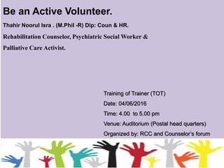 Be an Active Volunteer.
Rehabilitation Counselor, Psychiatric Social Worker &
Palliative Care Activist.
Thahir Noorul Isra . (M.Phil -R) Dip: Coun & HR.
Training of Trainer (TOT)
Date: 04/06/2016
Time: 4.00 to 5.00 pm
Venue: Auditorium (Postal head quarters)
Organized by: RCC and Counselor’s forum
 