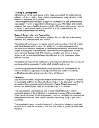 Training & Development
All volunteers will be made aware of and have access to all the organisation's
relevant policies, including those relating to volunteering, health & safety, child
protection and equal opportunities.
The development of training and support for volunteers is a high priority for the
organisation in order to equip them with the necessary information and skills to
carry out their tasks. It will be the responsibility of the designated person referred
to above to see that this training is provided. It is the responsibility of the
volunteer to attend relevant training.
Support, Supervision and Recognition
Volunteers will have a named person to whom the can take their volunteering
concerns and seek guidance and support.
Volunteers will have access to regular support and supervision. This will enable
both the volunteer and the supervisor to identify, monitor and evaluate the
volunteer's involvement, recognise achievements and identify individual training
needs, including that relevant to their particular volunteering role and to their
wider personal development. The frequency, duration and format of these
sessions will be negotiated between the volunteer and the designated officer
referred to above.
Volunteers will be given the opportunity, where relevant, to share their views and
opinions with the organisation's wider staff, at staff meetings etc.
Formal recognition of the contribution of the organisation's volunteers will be
noted in the annual report and meeting and volunteers can be issued with
certificates noting how many hours they have contributed.
Expenses
New Foundations H.E. recognises that the reimbursement of expenses incurred
in traveling to and from the place of volunteering or in the course of volunteering
is important from an equal opportunities point of view. This is necessary to
ensure that all individuals have access to voluntary opportunities.
The organisation's volunteers are able to claim reasonable out of pocket
expenses, subject to the production of receipts as evidence of the expenditure.
What can be reclaimed from the organisation and the calculation of expenses will
be explained to the volunteer before they start any activity likely to give rise to
expenses.
The organisation has a consistent approach to the reimbursement of expenses
which are the same for volunteers, staff, etc. and are as approved by the Inland
Revenue.

 