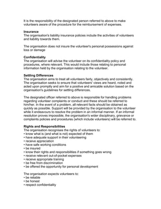 It is the responsibility of the designated person referred to above to make
volunteers aware of the procedure for the reimbursement of expenses.
Insurance
The organisation's liability insurance policies include the activities of volunteers
and liability towards them.
The organisation does not insure the volunteer's personal possessions against
loss or damage
Confidentiality
The organisation will advise the volunteer on its confidentiality policy and
procedures, where relevant. This would include those relating to personal
information held by the organisation relating to the volunteer.
Settling Differences
The organisation aims to treat all volunteers fairly, objectively and consistently.
The organisation seeks to ensure that volunteers' views are heard, noted and
acted upon promptly and aim for a positive and amicable solution based on the
organisation's guidelines for settling differences.
The designated officer referred to above is responsible for handling problems
regarding volunteer complaints or conduct and these should be referred to
him/her. In the event of a problem, all relevant facts should be obtained as
quickly as possible. Support will be provided by the organisation to the volunteer
while it endeavours to resolve the problem in an informal manner. If an informal
resolution proves impossible, the organisation's wider disciplinary, grievance or
complaints policies and procedures (which include volunteers) will be referred to.
Rights and Responsibilities
The organisation recognises the rights of volunteers to:
• know what is (and what is not) expected of them
• have adequate support in their volunteering
• receive appreciation
• have safe working conditions
• be insured
• know their rights and responsibilities if something goes wrong
• receive relevant out-of-pocket expenses
• receive appropriate training
• be free from discrimination
• be offered the opportunity for personal development
The organisation expects volunteers to:
• be reliable
• be honest
• respect confidentiality

 