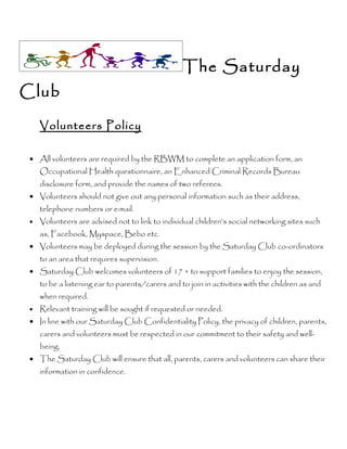 The Saturday
Club

     Volunteers Policy

 • All volunteers are required by the RBWM to complete an application form, an
     Occupational Health questionnaire, an Enhanced Criminal Records Bureau
     disclosure form, and provide the names of two referees.
 • Volunteers should not give out any personal information such as their address,
     telephone numbers or e:mail.
 •   Volunteers are advised not to link to individual children’s social networking sites such
     as, Facebook, Myspace, Bebo etc.
 • Volunteers may be deployed during the session by the Saturday Club co-ordinators
     to an area that requires supervision.
 • Saturday Club welcomes volunteers of 17 + to support families to enjoy the session,
     to be a listening ear to parents/carers and to join in activities with the children as and
     when required.
 •   Relevant training will be sought if requested or needed.
 • In line with our Saturday Club Confidentiality Policy, the privacy of children, parents,
     carers and volunteers must be respected in our commitment to their safety and well-
     being.
 • The Saturday Club will ensure that all, parents, carers and volunteers can share their
     information in confidence.
 
