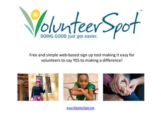 ™




      DOING GOOD just got easier.



Free and simple web‐based sign up tool making it easy for 
      volunteers to say YES to making a difference!
                      y             g




                    www.VolunteerSpot.com
                        Vl t S t
 