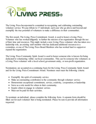 1
The Living Press Incorporated is committed to recognizing and celebrating outstanding
volunteer service. We pay tribute to 17 individuals each year who go above and beyond and
exemplify the true potential of volunteers to make a difference in their communities.
The first award, The Living Press Commitment Award, is used to honor a Living Press
Volunteer who has worked diligently to further the mission of an organization through the use
of their time and resources. This might include a new Living Press volunteer who has taken on a
leadership role, an existing staff member who has dedicated additional resources to a
committee, or one of The Living Press Board Members who has worked hard to supportor
expand the organization.
The Living Press Community Spirit Award is used to honor someone who is known for being
dedicated to volunteering within our local communities. This can be someone who volunteers as
a Living Press volunteer with a local school, government entity, or non-profit organization.
Nominations are accepted on a continuing basis for the Living Press Community Spirit Award
and for the Living Press Commitment Award. Nominees must meet the following criteria:
 Exemplify the spirit of community service.
 Make an outstanding contribution to the community through volunteer service.
 Demonstrate exceptional commitment, service, creativity, cooperation, or leadership.
 Serve as a role model for others in their community.
 Inspire others to engage in volunteer service.
 Must not be paid for their activities.
To nominate an individual, please complete the following form. A separate form should be
filled out for each volunteer that is being nominated. Please be sure to provide all information
requested.
 
