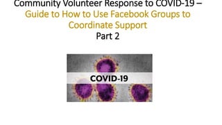 Community Volunteer Response to COVID-19 –
Guide to How to Use Facebook Groups to
Coordinate Support
Part 2
 