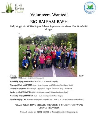 Volunteers Wanted!
BIG BALSAM BASH
Help us get rid of Himalayan Balsam & protect our rivers. Fun & safe for
all ages!
Monday 6 July
FORREST HILLS, 10.30 – 12.30 (meet in car park)
Wednesday 8 July FORREST HILLS, 10.30 – 12.30 (meet in car park)
Thursday 16 July LANCASTER, 10.30 – 12.30 (meet car park Millennium Way, Caton Road)
Saturday 18 July LANCASTER, 10.30 – 15.30 (meet car park Millennium Way, Caton Road)
Sunday 19 July LANCASTER, 10.30 – 15.30 (meet car park Holiday Inn, Caton Road)
Wednesday 22 July SEDBERGH, 10.30 – 12.30 (meet picnic site New Bridge)
Saturday 25 July CATON, 10.30 – 12.30 (meet car park Crazy Cakes) 13.30 – 15.30 (meet car park Bull Beck)
PLEASE WEAR LONG SLEEVES, TROUSERS & STURDY FOOTWEAR.
GLOVES PROVIDED.
Contact Louisa on 07814 694129 or louisa@luneriverstrust.org.uk
 