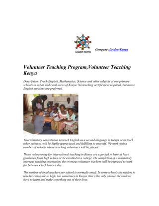 Company :Lecden-Kenya




Volunteer Teaching Program,Volunteer Teaching
Kenya
Description: Teach English, Mathematics, Science and other subjects at our primary
schools in urban and rural areas of Kenya. No teaching certificate is required, but native
English speakers are preferred.




Your voluntary contribution to teach English as a second language in Kenya or to teach
other subjects, will be highly appreciated and fulfilling to yourself. We work with a
number of schools where teaching volunteers will be placed..

Those volunteering for international teaching in Kenya are expected to have at least
graduated from high school or be enrolled in a college. On completion of a mandatory
overseas teaching orientation, the overseas volunteer teachers will be expected to work
for between 4 to 5 hours a day.

The number of local teachers per school is normally small. In some schools the student to
teacher ratios are so high, but sometimes in Kenya, that’s the only chance the students
have to learn and make something out of their lives.
 