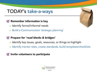 © 2015
TODAY’s take-a-ways
Remember information is key
๏ Identify formal/informal needs
๏ Build a Communication ‘strategic planning’
Prepare for ‘road blocks & bridges’
๏ Identify key issues, goals, resources, or things to highlight
๏ Identify mentor roles, create standards, build templates/checklists
Invite volunteers to participate
 
