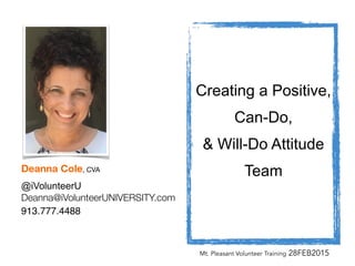 !
Creating a Positive,
Can-Do,
& Will-Do Attitude
Team
Mt. Pleasant Volunteer Training 28FEB2015
!
!
!
!
!
!
!
!
!
!
!
!
!
!
Deanna Cole, CVA

@iVolunteerU
Deanna@iVolunteerUNIVERSITY.com
913.777.4488
 