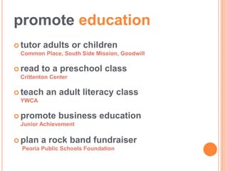 promote education
 tutor   adults or children
 Common Place, South Side Mission, Goodwill

 read    to a preschool class
 Crittenton Center

 teach    an adult literacy class
 YWCA

 promote     business education
 Junior Achievement

 plan    a rock band fundraiser
  Peoria Public Schools Foundation
 