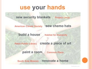 use your hands
 sew security blankets             Project Linus


American Cancer Society   sew chemo hats

   build a house          Habitat for Humanity


Pekin Public Library   create a piece of art

      paint a room         Common Place


  South Side Mission    renovate a home
                                                   Subboard.com
 