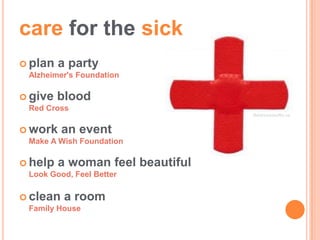 care for the sick
 plan   a party
 Alzheimer's Foundation

 give   blood
 Red Cross
                                  Balanceystudtio.ca


 work    an event
 Make A Wish Foundation

 help   a woman feel beautiful
 Look Good, Feel Better

 clean   a room
 Family House
 
