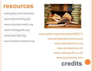 resources
www.pjstar.com/volunteer

www.dosomething.org

www.volunteermatch.org

www.charityguide.org                                   Soton.ca.uk


                           www.realtor.org/archives/feat3200711
www.liveunited.org
                                 www.givingandvolunteering.ca
www.handsonnetwork.org
                                       www.nationalservice.org
                                         www.energizeing.com
                                       www.reddragonfm.co.uk/
                                         www.ezinearticles.com

                                             credits
 
