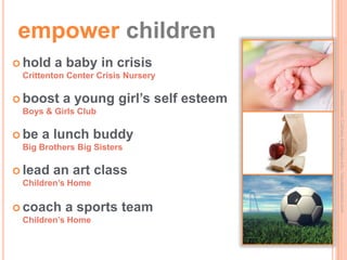 empower children
 hold   a baby in crisis
 Crittenton Center Crisis Nursery




                                       Ourohio.com; Culinary.it-colleges.edu; Visualparadox.com
 boost   a young girl’s self esteem
 Boys & Girls Club

 be   a lunch buddy
 Big Brothers Big Sisters

 lead   an art class
 Children’s Home

 coach    a sports team
 Children’s Home
 