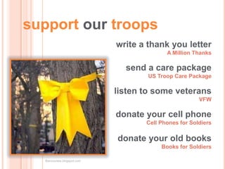 support our troops
                            write a thank you letter
                                          A Million Thanks

                              send a care package
                                    US Troop Care Package

                            listen to some veterans
                                                      VFW

                            donate your cell phone
                                   Cell Phones for Soldiers

                            donate your old books
                                        Books for Soldiers

  Baronsview.blogspot.com
 