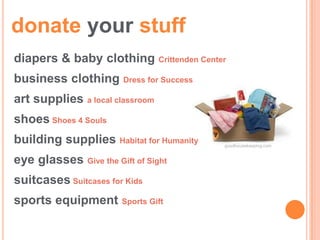 donate your stuff
diapers & baby clothing Crittenden Center
business clothing Dress for Success
art supplies a local classroom
shoes Shoes 4 Souls
building supplies Habitat for Humanity   goodhousekeeping.com


eye glasses Give the Gift of Sight
suitcases Suitcases for Kids
sports equipment Sports Gift
 