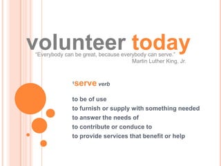 volunteer today
“Everybody can be great, because everybody can serve.”
                                     Martin Luther King, Jr.


              1   serve verb
              to be of use
              to furnish or supply with something needed
              to answer the needs of
              to contribute or conduce to
              to provide services that benefit or help
 
