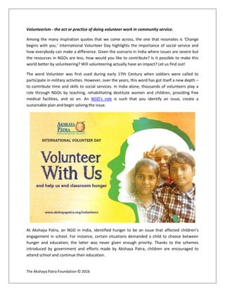 The Akshaya Patra Foundation © 2016
Volunteerism - the act or practice of doing volunteer work in community service.
Among the many inspiration quotes that we come across, the one that resonates is ‘Change
begins with you.’ International Volunteer Day highlights the importance of social service and
how everybody can make a difference. Given the scenario in India where issues are severe but
the resources in NGOs are less, how would you like to contribute? Is it possible to make this
world better by volunteering? Will volunteering actually have an impact? Let us find out!
The word Volunteer was first used during early 17th Century when soldiers were called to
participate in military activities. However, over the years, this word has got itself a new depth –
to contribute time and skills to social services. In India alone, thousands of volunteers play a
role through NGOs by teaching, rehabilitating destitute women and children, providing free
medical facilities, and so on. An NGO’s role is such that you identify an issue, create a
sustainable plan and begin solving the issue.
At Akshaya Patra, an NGO in India, identified hunger to be an issue that affected children’s
engagement in school. For instance, certain situations demanded a child to choose between
hunger and education; the latter was never given enough priority. Thanks to the schemes
introduced by government and efforts made by Akshaya Patra, children are encouraged to
attend school and continue their education.
 