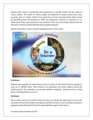 The Akshaya Patra Foundation © 2016
Akshaya Patra works in partnership with government to provide healthy mid-day meals to
school children. The meals are freshly cooked and delivered to schools during lunch time.
Currently, over 1.7 million children from government schools and government-aided schools
are benefitting from this programme. While the programme continues its operations in 11
states across India, many volunteers have pitched in their time and energy towards Food for
Education initiative and they definitely deserve global applause!
Akshaya Patra offers various volunteering opportunities in three areas:
(i) Kitchens
Akshaya Patra operates 26 mega kitchens across 11 states in India which have the capacity to
cook up to 100,000 meals. These kitchens are automated and ensure hygiene during the
cooking process. As a volunteer, you can get involved in prepping – peeling coconuts, sorting
grains, unloading of food, and so on.
(ii) Schools
We currently reach out to 13,529 schools and here, you will get the opportunity to serve mid-
day meals, interact with children and organise activities for them. If you are willing to propose a
programme that will benefit the school, please feel free to get in touch with us.
 