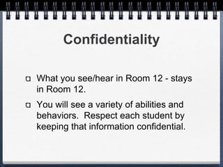Confidentiality 
What you see/hear in Room 12 - 
stays in Room 12. 
You will see a variety of abilities and 
behaviors. Respect each student by 
keeping that information confidential. 
 