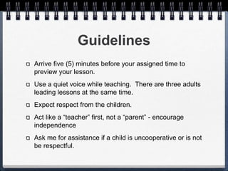 Guidelines 
Arrive five (5) minutes before your assigned time to 
preview your lesson. 
Use a quiet voice while teaching. There are three 
adults leading lessons at the same time. 
Expect respect from the children. 
Act like a “teacher” first, not a “parent” - encourage 
independence 
Ask me for assistance if a child is uncooperative or is 
not be respectful. 
 