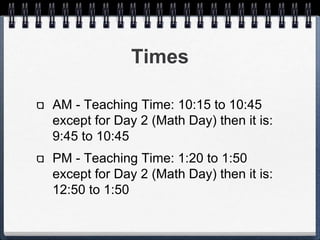 Times 
AM - Teaching Time: 10:15 to 10:45 
except for Day 2 (Math Day) then it 
is: 9:45 to 10:45 
PM - Teaching Time: 1:20 to 1:50 
except for Day 2 (Math Day) then it 
is: 12:50 to 1:50 
 