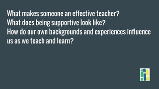 What makes someone an effective teacher?
What does being supportive look like?
How do our own backgrounds and experiences influence
us as we teach and learn?
 