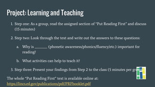 Project: Learning and Teaching
1. Step one: As a group, read the assigned section of “Put Reading First” and discuss
(15 minutes)
2. Step two: Look through the text and write out the answers to these questions:
a. Why is _______ (phonetic awareness/phonics/fluency/etc.) important for
reading?
b. What activities can help to teach it?
3. Step three: Present your findings from Step 2 to the class (5 minutes per group)
The whole “Put Reading First” text is available online at:
https://lincs.ed.gov/publications/pdf/PRFbooklet.pdf
 