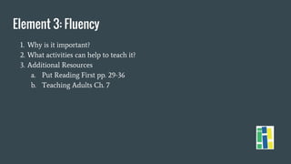 Element 3: Fluency
1. Why is it important?
2. What activities can help to teach it?
3. Additional Resources
a. Put Reading First pp. 29-36
b. Teaching Adults Ch. 7
 