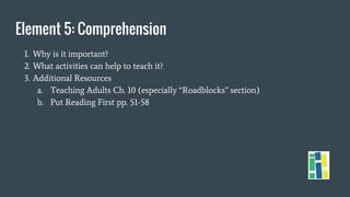 Element 5: Comprehension
1. Why is it important?
2. What activities can help to teach it?
3. Additional Resources
a. Teaching Adults Ch. 10 (especially “Roadblocks” section)
b. Put Reading First pp. 51-58
 