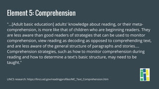 Element 5: Comprehension
"...[Adult basic education] adults' knowledge about reading, or their meta-
comprehension, is more like that of children who are beginning readers. They
are less aware than good readers of strategies that can be used to monitor
comprehension, view reading as decoding as opposed to comprehending text,
and are less aware of the general structure of paragraphs and stories....
Comprehension strategies, such as how to monitor comprehension during
reading and how to determine a text's basic structure, may need to be
taught."
LINCS research: https://lincs.ed.gov/readingprofiles/MC_Text_Comprehension.htm
 