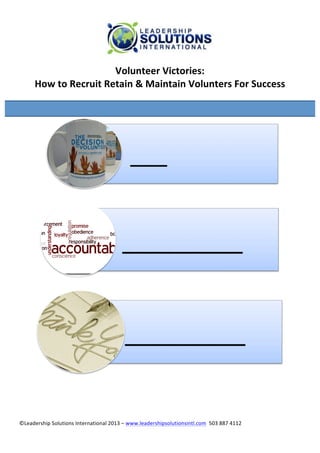 ©Leadership	
  Solutions	
  International	
  2013	
  –	
  www.leadershipsolutionsintl.com	
  	
  503	
  887	
  4112	
  
	
  
Volunteer	
  Victories:	
  	
  
How	
  to	
  Recruit	
  Retain	
  &	
  Maintain	
  Volunters	
  For	
  Success	
  
	
  
	
  
	
  
	
  
	
  	
  	
  	
  	
  ___	
  
_________	
  
_________	
  
	
  
 